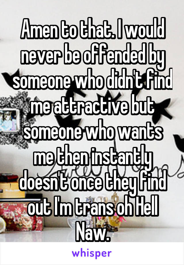 Amen to that. I would never be offended by someone who didn't find me attractive but someone who wants me then instantly doesn't once they find out I'm trans oh Hell Naw.