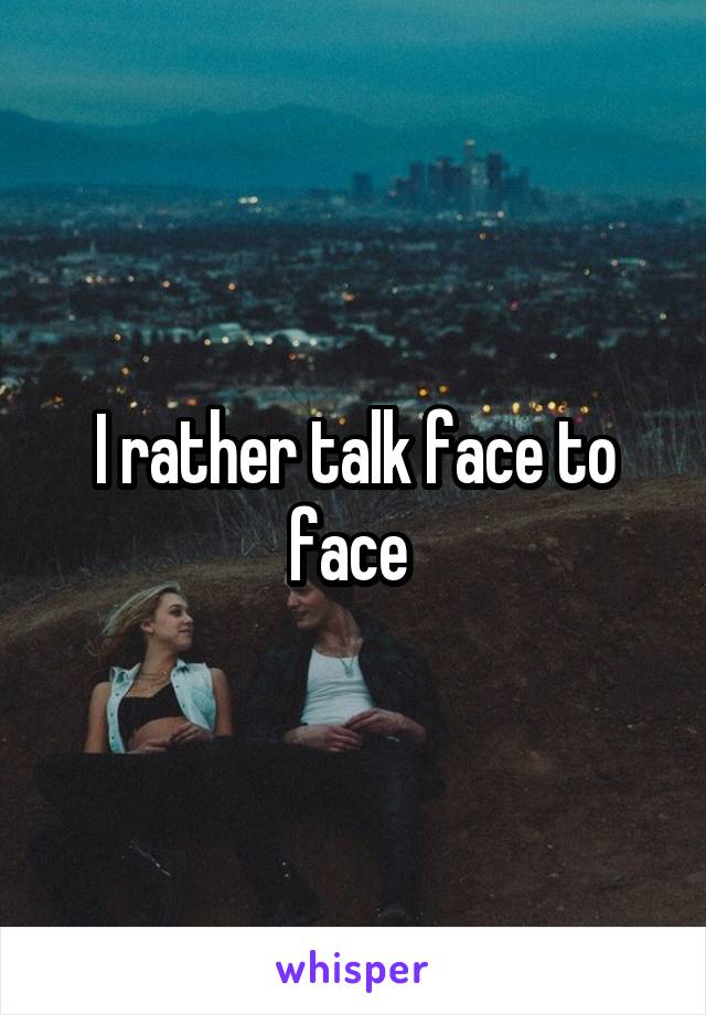 I rather talk face to face 