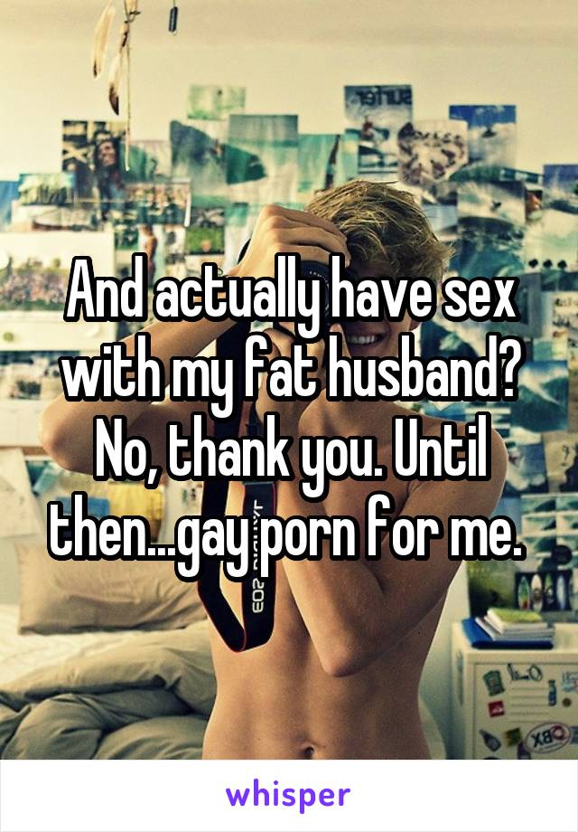 And actually have sex with my fat husband? No, thank you. Until then...gay porn for me. 