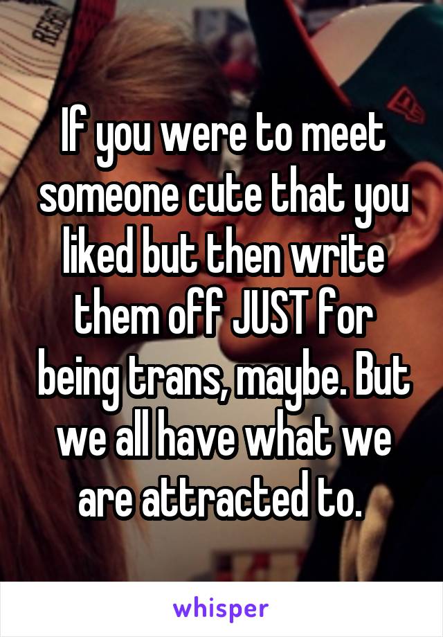 If you were to meet someone cute that you liked but then write them off JUST for being trans, maybe. But we all have what we are attracted to. 