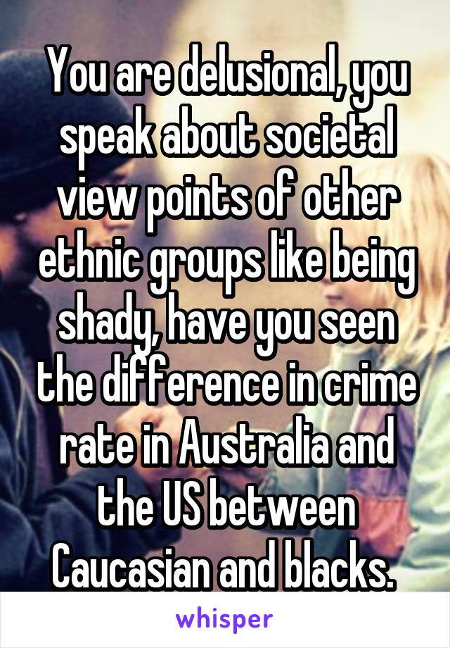 You are delusional, you speak about societal view points of other ethnic groups like being shady, have you seen the difference in crime rate in Australia and the US between Caucasian and blacks. 