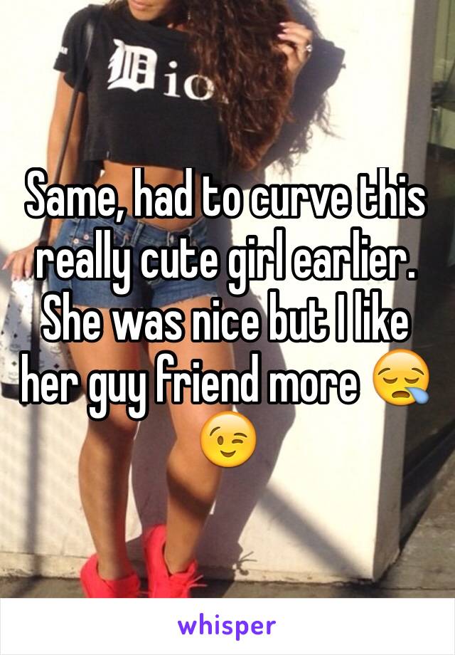 Same, had to curve this really cute girl earlier. She was nice but I like her guy friend more 😪😉