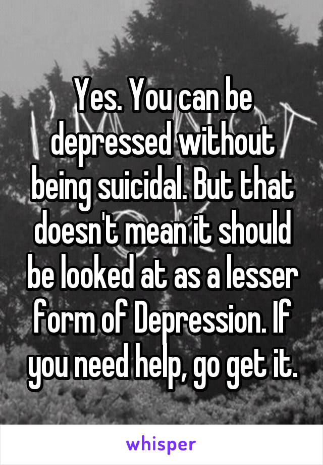 Yes. You can be depressed without being suicidal. But that doesn't mean it should be looked at as a lesser form of Depression. If you need help, go get it.