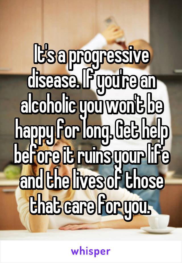 It's a progressive disease. If you're an alcoholic you won't be happy for long. Get help before it ruins your life and the lives of those that care for you. 