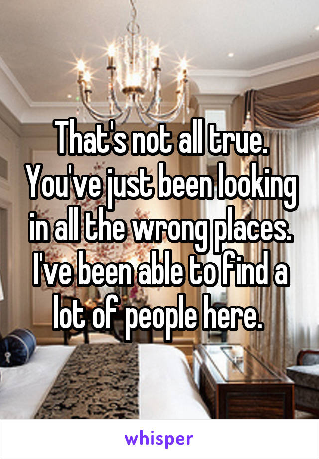 That's not all true. You've just been looking in all the wrong places. I've been able to find a lot of people here. 
