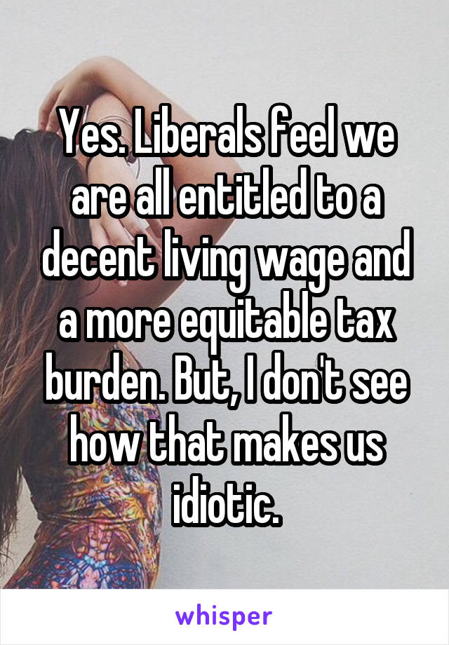 Yes. Liberals feel we are all entitled to a decent living wage and a more equitable tax burden. But, I don't see how that makes us idiotic.
