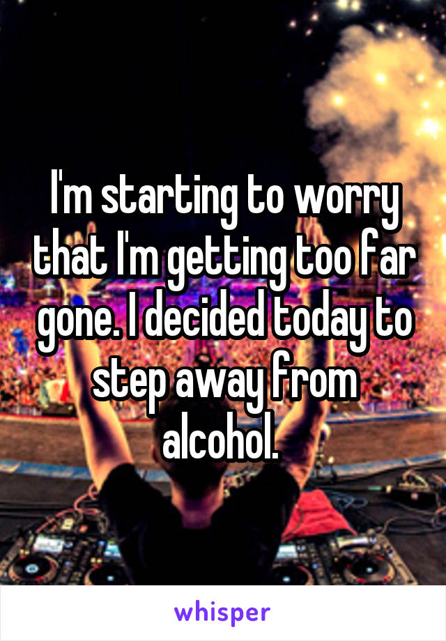 I'm starting to worry that I'm getting too far gone. I decided today to step away from alcohol. 
