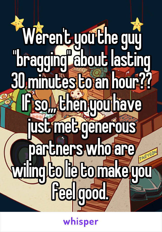 Weren't you the guy "bragging" about lasting 30 minutes to an hour?? If so,,, then you have just met generous partners who are wiling to lie to make you feel good. 