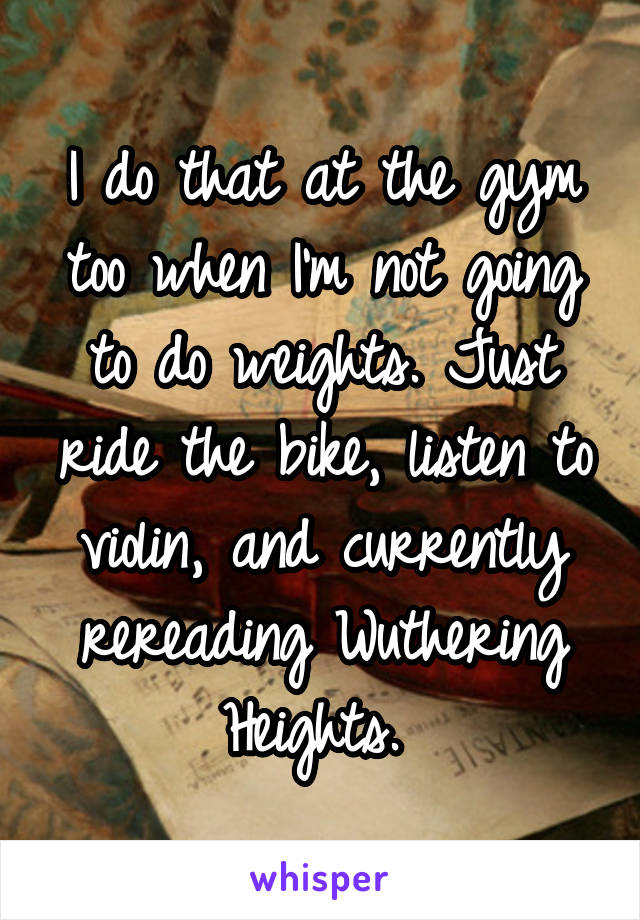 I do that at the gym too when I'm not going to do weights. Just ride the bike, listen to violin, and currently rereading Wuthering Heights. 