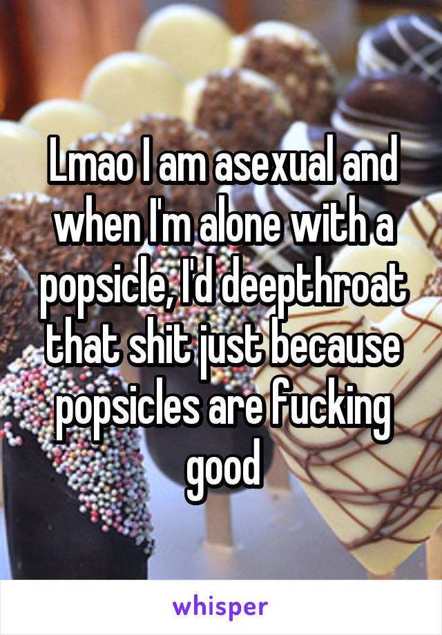 Lmao I am asexual and when I'm alone with a popsicle, I'd deepthroat that shit just because popsicles are fucking good