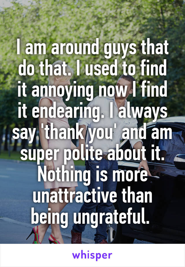 I am around guys that do that. I used to find it annoying now I find it endearing. I always say 'thank you' and am super polite about it. Nothing is more unattractive than being ungrateful. 