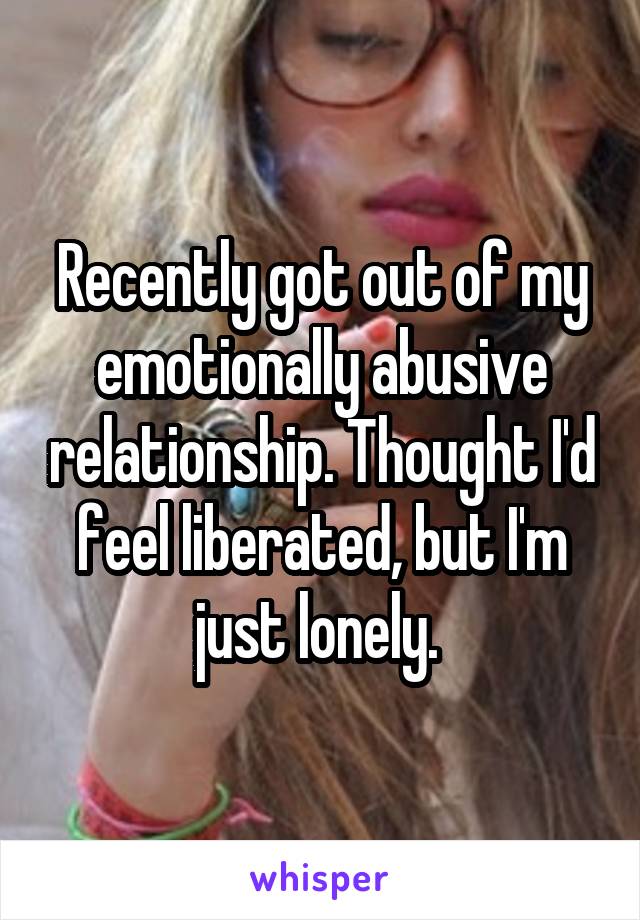 Recently got out of my emotionally abusive relationship. Thought I'd feel liberated, but I'm just lonely. 