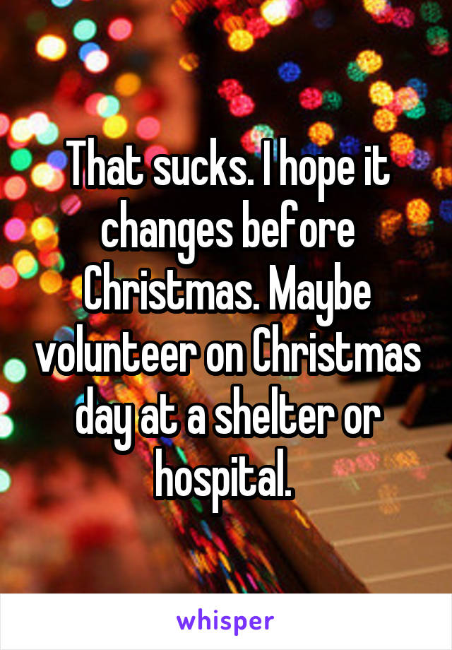 That sucks. I hope it changes before Christmas. Maybe volunteer on Christmas day at a shelter or hospital. 