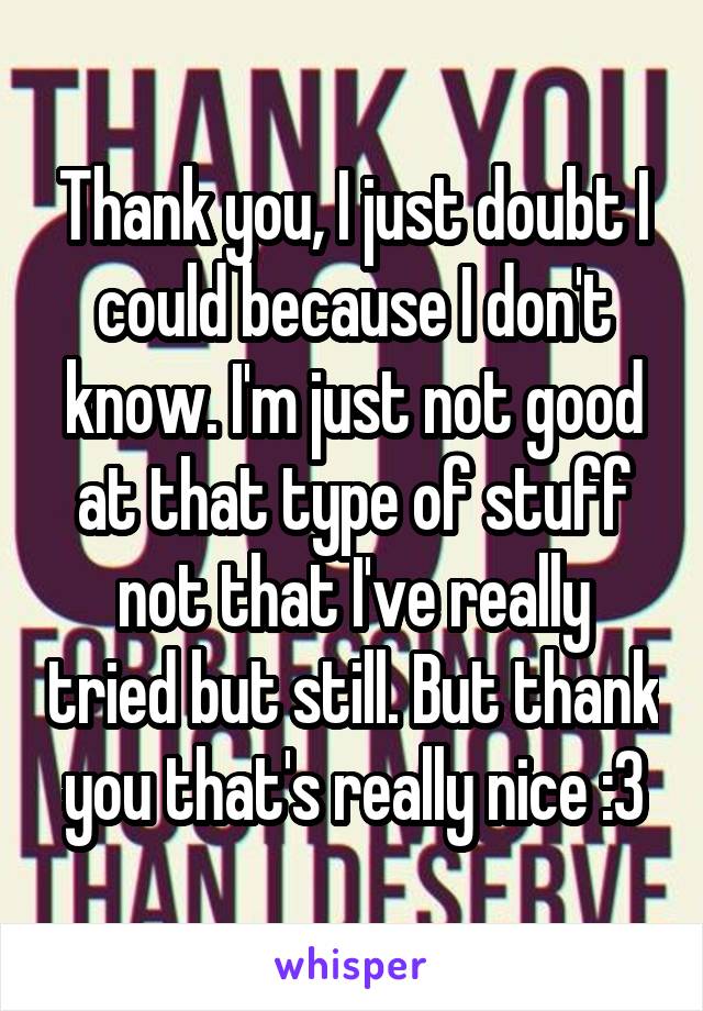 Thank you, I just doubt I could because I don't know. I'm just not good at that type of stuff not that I've really tried but still. But thank you that's really nice :3