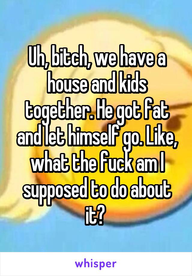 Uh, bitch, we have a house and kids together. He got fat and let himself go. Like, what the fuck am I supposed to do about it? 