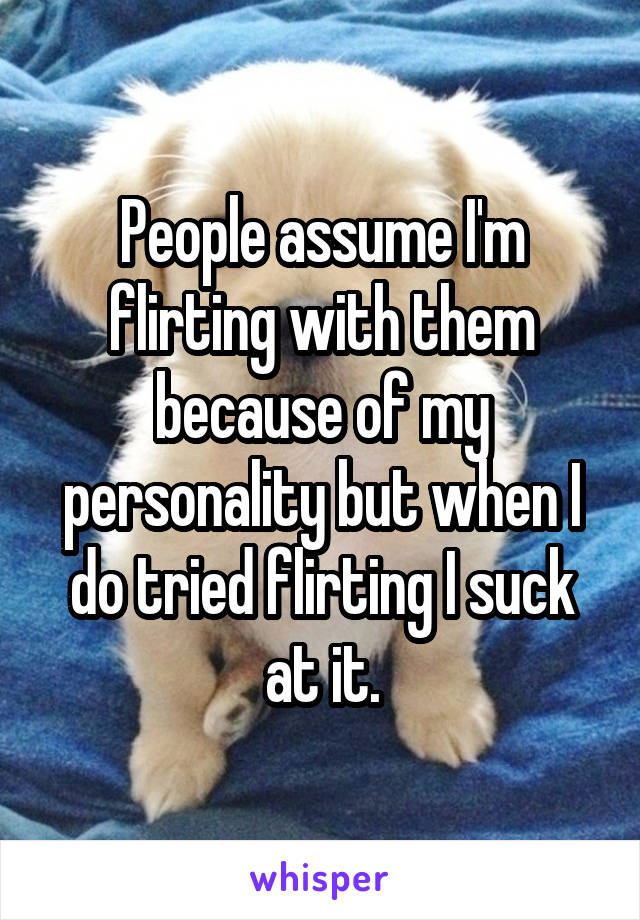 People assume I'm flirting with them because of my personality but when I do tried flirting I suck at it.