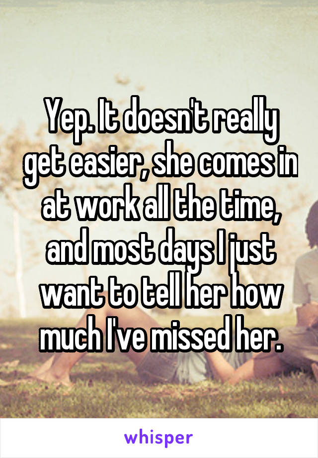 Yep. It doesn't really get easier, she comes in at work all the time, and most days I just want to tell her how much I've missed her.