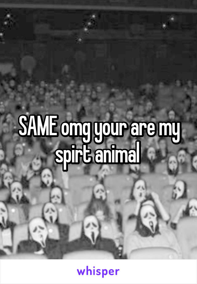 SAME omg your are my spirt animal 