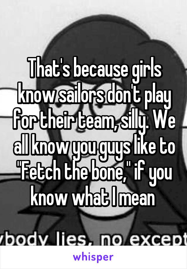 That's because girls know sailors don't play for their team, silly. We all know you guys like to "Fetch the bone," if you know what I mean 
