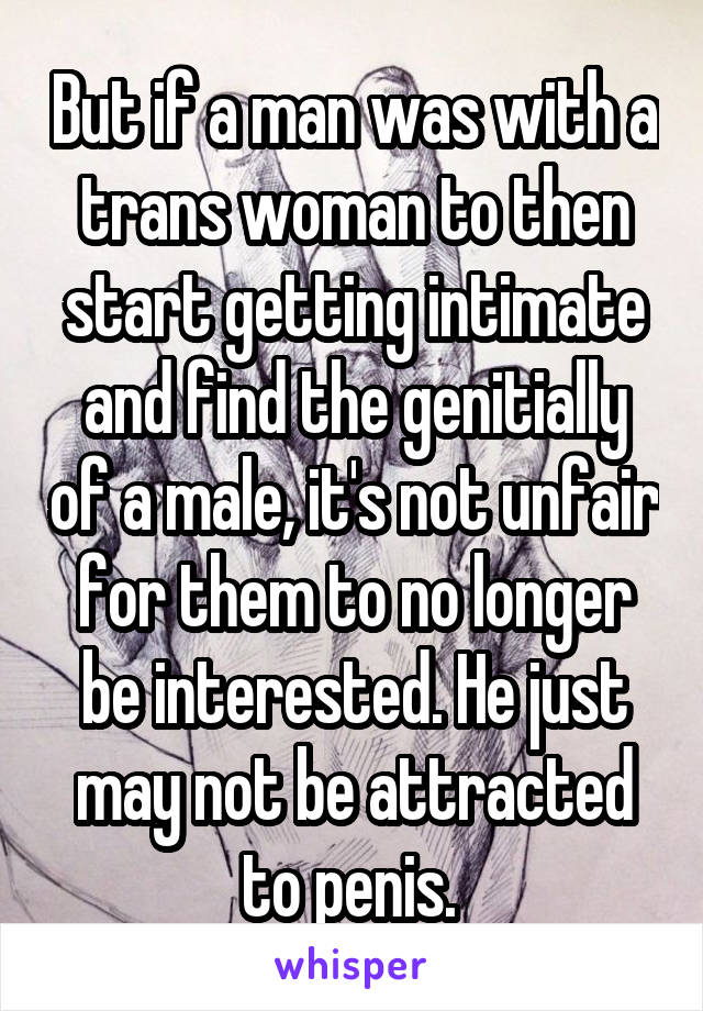But if a man was with a trans woman to then start getting intimate and find the genitially of a male, it's not unfair for them to no longer be interested. He just may not be attracted to penis. 