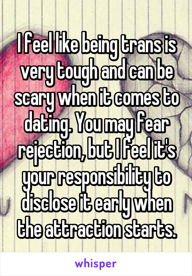 I feel like being trans is very tough and can be scary when it comes to dating. You may fear rejection, but I feel it's your responsibility to disclose it early when the attraction starts.