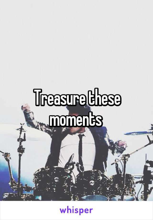 Treasure these moments 