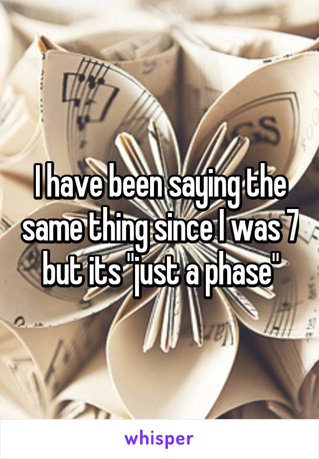 I have been saying the same thing since I was 7 but its "just a phase"