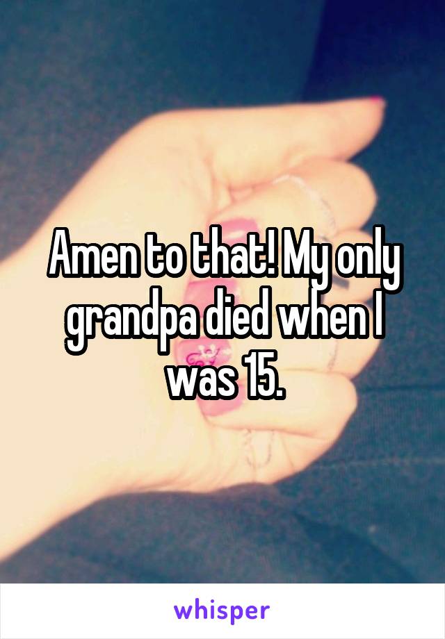 Amen to that! My only grandpa died when I was 15.
