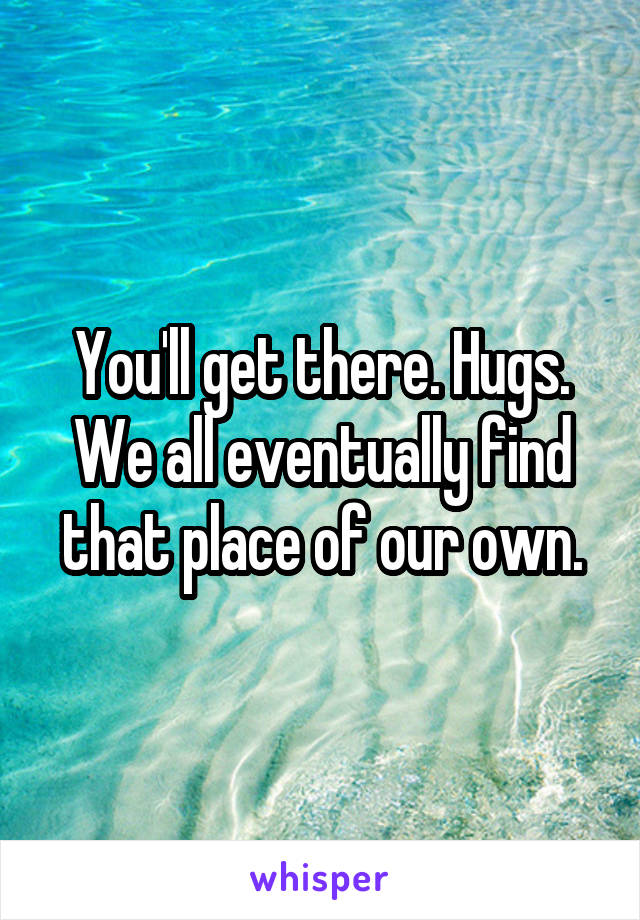 You'll get there. Hugs. We all eventually find that place of our own.