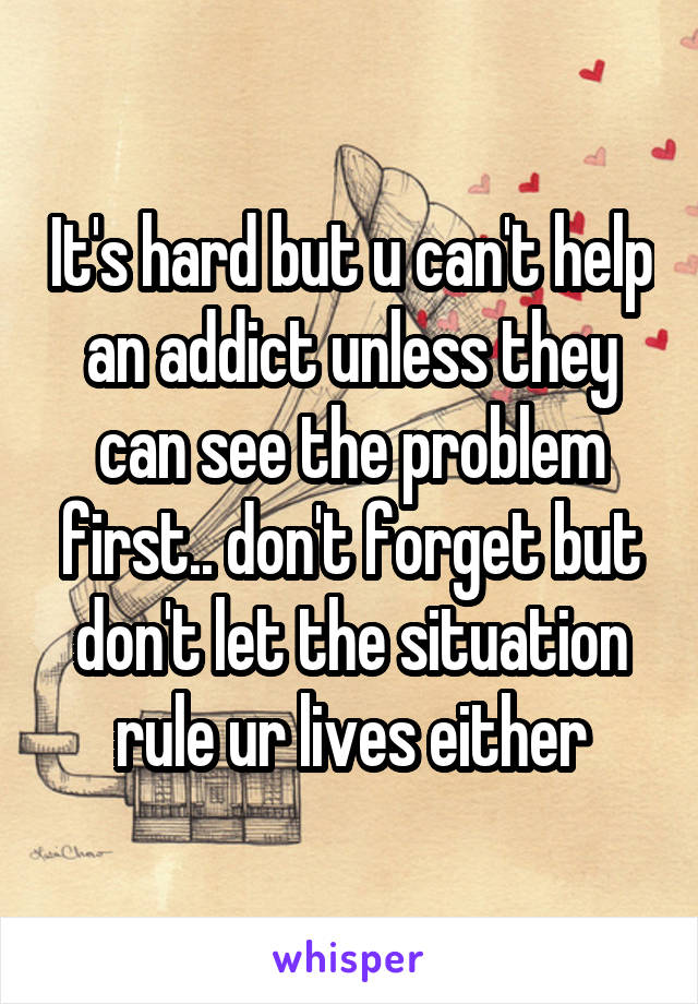 It's hard but u can't help an addict unless they can see the problem first.. don't forget but don't let the situation rule ur lives either