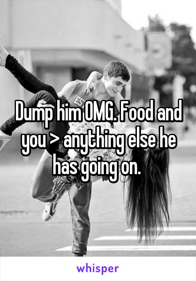Dump him OMG. Food and you > anything else he has going on. 