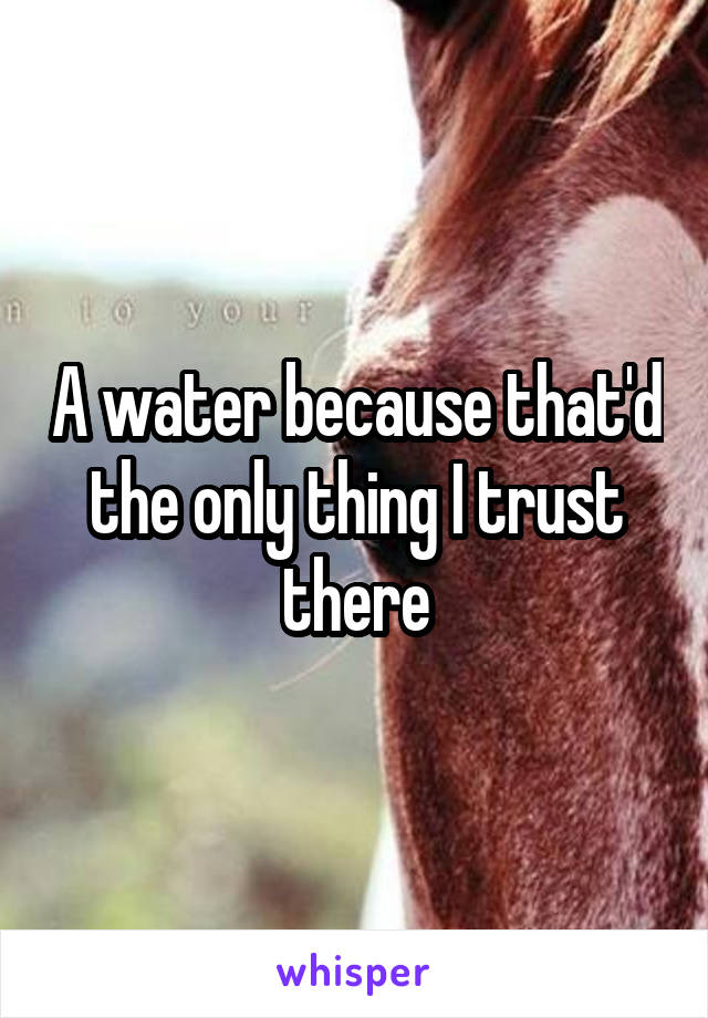 A water because that'd the only thing I trust there