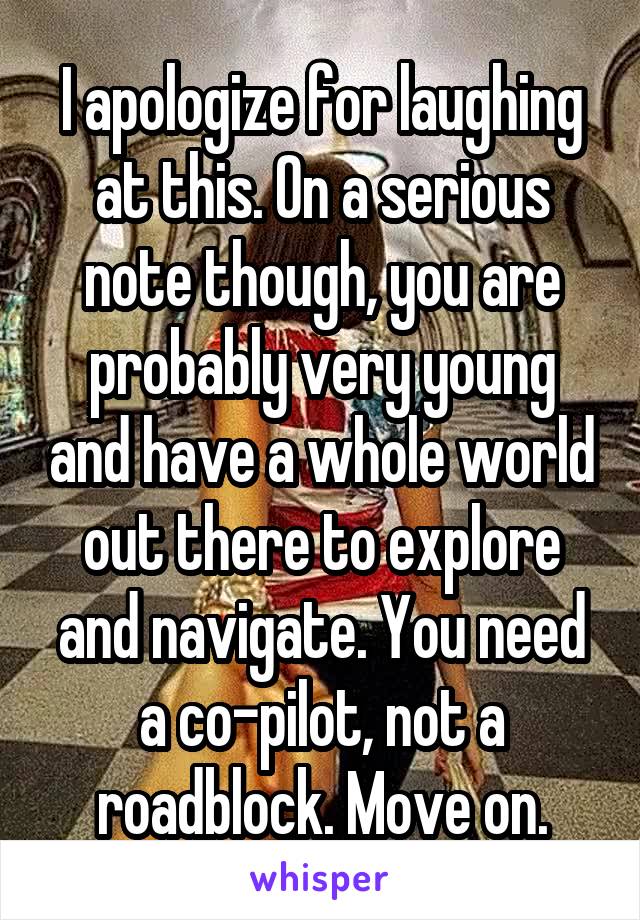 I apologize for laughing at this. On a serious note though, you are probably very young and have a whole world out there to explore and navigate. You need a co-pilot, not a roadblock. Move on.