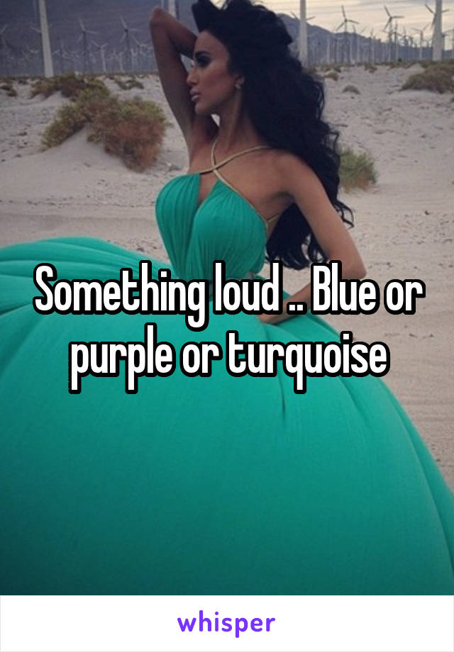 Something loud .. Blue or purple or turquoise