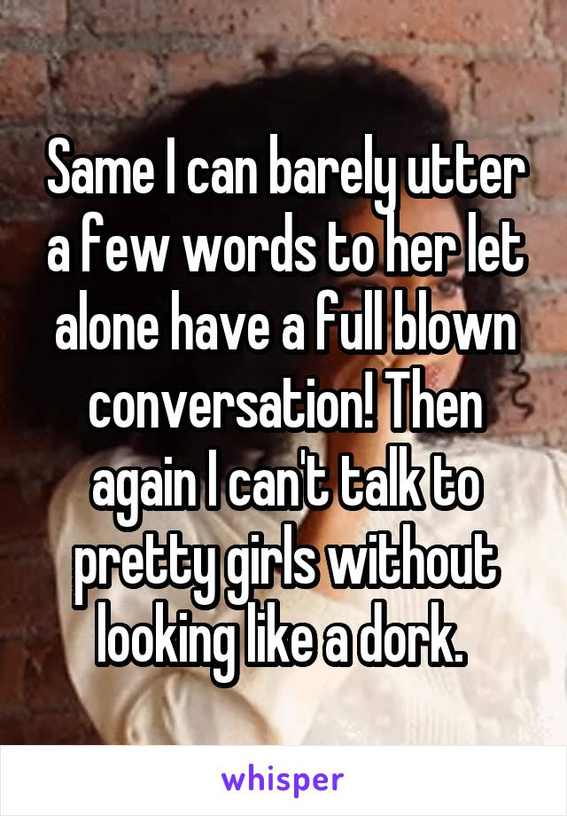 Same I can barely utter a few words to her let alone have a full blown conversation! Then again I can't talk to pretty girls without looking like a dork. 