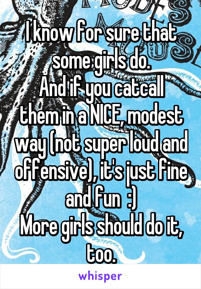 I know for sure that some girls do.
And if you catcall them in a NICE, modest way (not super loud and offensive), it's just fine and fun  :)
More girls should do it, too.