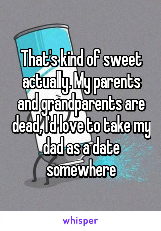 That's kind of sweet actually. My parents and grandparents are dead, I'd love to take my dad as a date somewhere