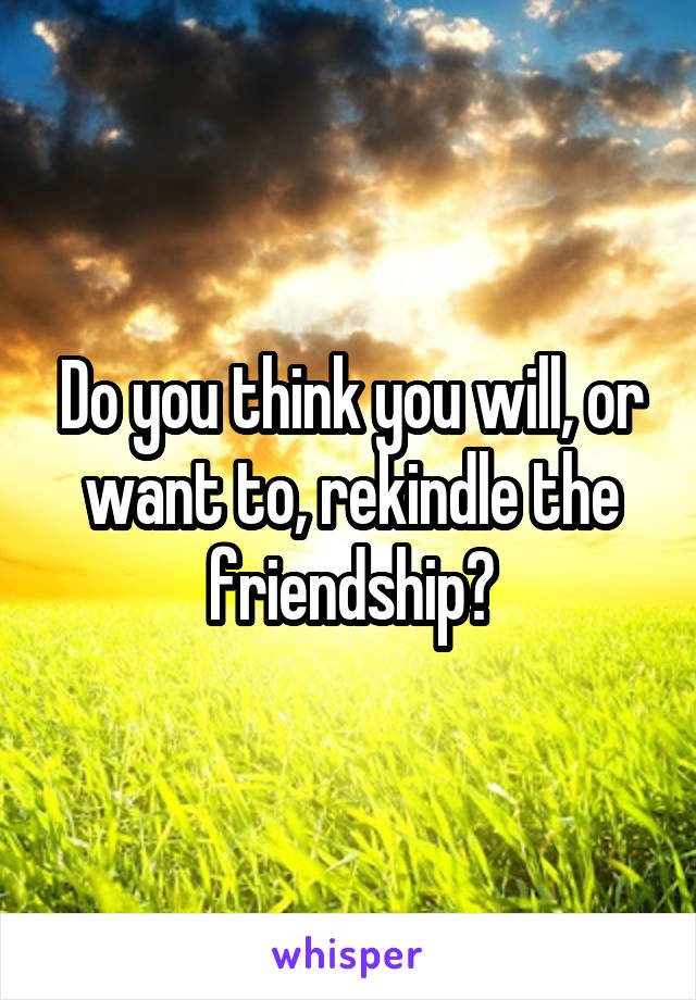 Do you think you will, or want to, rekindle the friendship?