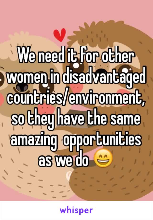 We need it for other women in disadvantaged countries/environment, so they have the same amazing  opportunities as we do 😄