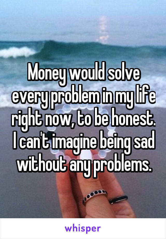 Money would solve every problem in my life right now, to be honest. I can't imagine being sad without any problems.