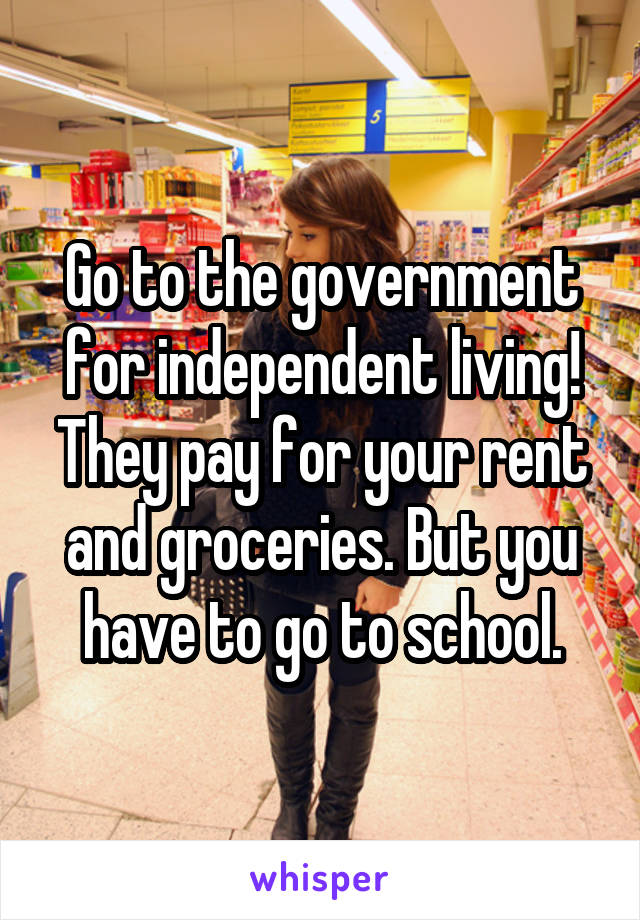 Go to the government for independent living! They pay for your rent and groceries. But you have to go to school.