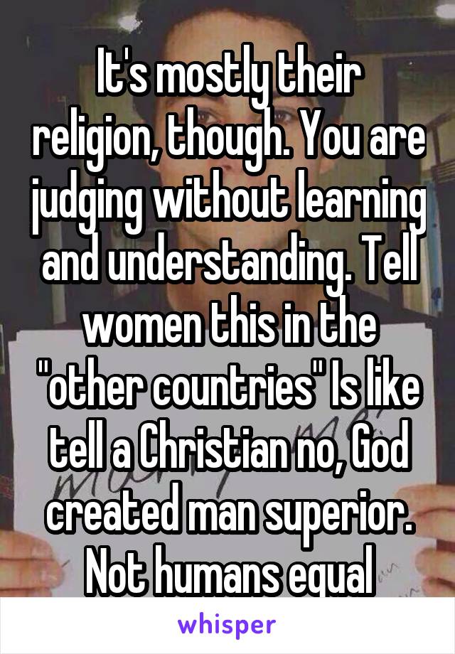It's mostly their religion, though. You are judging without learning and understanding. Tell women this in the "other countries" Is like tell a Christian no, God created man superior. Not humans equal