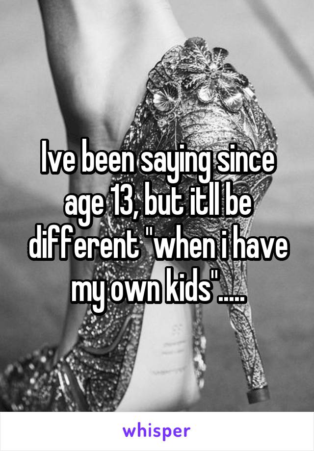 Ive been saying since age 13, but itll be different "when i have my own kids".....