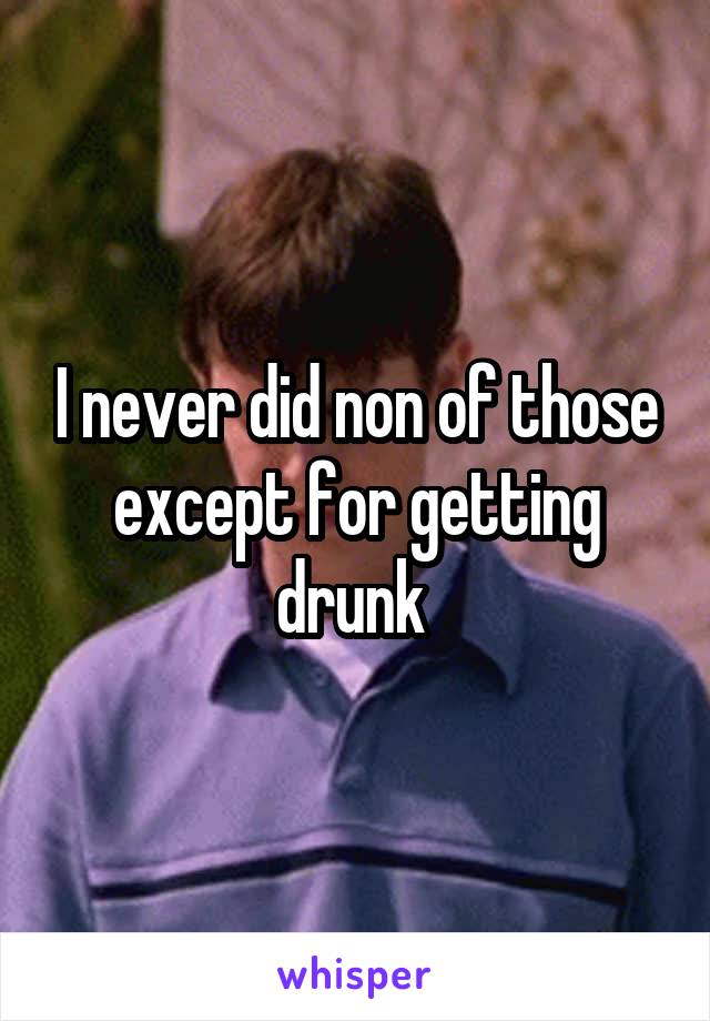 I never did non of those except for getting drunk 