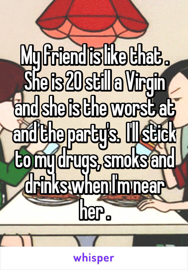 My friend is like that . She is 20 still a Virgin and she is the worst at and the party's.  I'll stick to my drugs, smoks and drinks when I'm near her .