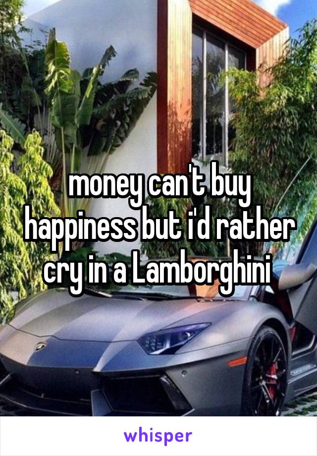 money can't buy happiness but i'd rather cry in a Lamborghini 