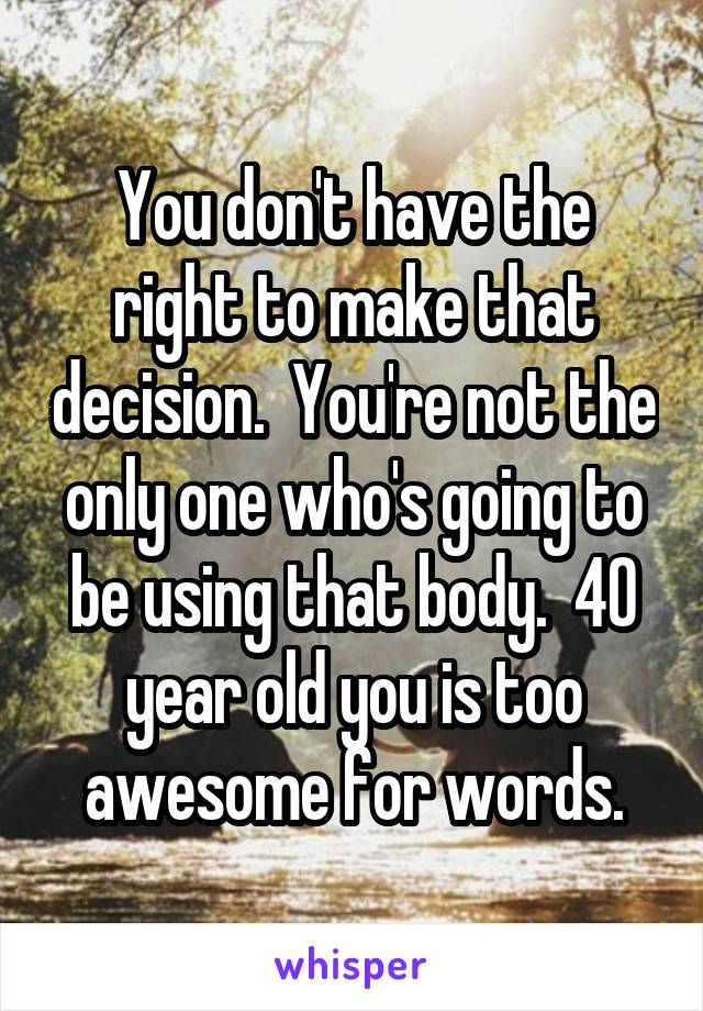 You don't have the right to make that decision.  You're not the only one who's going to be using that body.  40 year old you is too awesome for words.