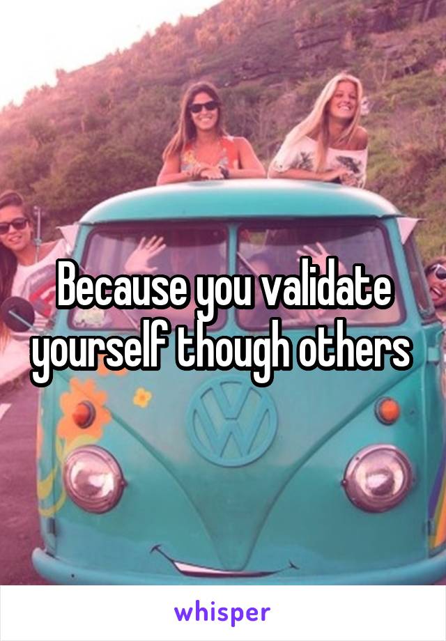 Because you validate yourself though others 