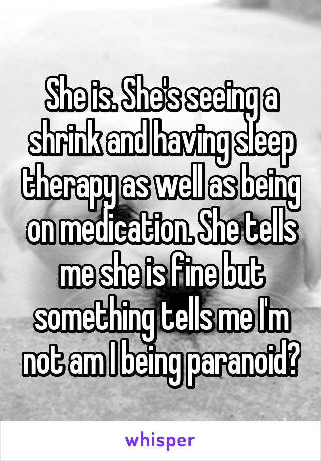 She is. She's seeing a shrink and having sleep therapy as well as being on medication. She tells me she is fine but something tells me I'm not am I being paranoid?