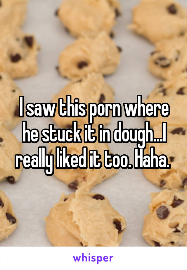 I saw this porn where he stuck it in dough...I really liked it too. Haha. 